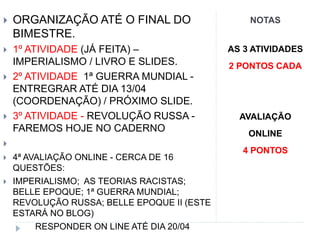 NOTAS ORGANIZAÇÃO ATÉ O FINAL DO
BIMESTRE.
 1º ATIVIDADE (JÁ FEITA) –
IMPERIALISMO / LIVRO E SLIDES.
 2º ATIVIDADE 1ª GUERRA MUNDIAL -
ENTREGRAR ATÉ DIA 13/04
(COORDENAÇÃO) / PRÓXIMO SLIDE.
 3º ATIVIDADE - REVOLUÇÃO RUSSA -
FAREMOS HOJE NO CADERNO

 4ª AVALIAÇÃO ONLINE - CERCA DE 16
QUESTÕES:
 IMPERIALISMO; AS TEORIAS RACISTAS;
BELLE EPOQUE; 1ª GUERRA MUNDIAL;
REVOLUÇÃO RUSSA; BELLE EPOQUE II (ESTE
ESTARÁ NO BLOG)
RESPONDER ON LINE ATÉ DIA 20/04
AS 3 ATIVIDADES
2 PONTOS CADA
AVALIAÇÃO
ONLINE
4 PONTOS
 
