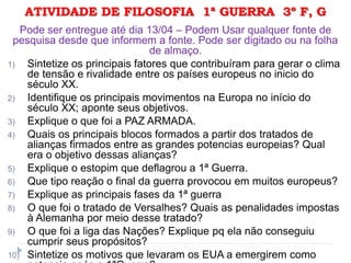 ATIVIDADE DE FILOSOFIA 1ª GUERRA 3º F, G
Pode ser entregue até dia 13/04 – Podem Usar qualquer fonte de
pesquisa desde que informem a fonte. Pode ser digitado ou na folha
de almaço.
1) Sintetize os principais fatores que contribuíram para gerar o clima
de tensão e rivalidade entre os países europeus no inicio do
século XX.
2) Identifique os principais movimentos na Europa no início do
século XX; aponte seus objetivos.
3) Explique o que foi a PAZ ARMADA.
4) Quais os principais blocos formados a partir dos tratados de
alianças firmados entre as grandes potencias europeias? Qual
era o objetivo dessas alianças?
5) Explique o estopim que deflagrou a 1ª Guerra.
6) Que tipo reação o final da guerra provocou em muitos europeus?
7) Explique as principais fases da 1ª guerra
8) O que foi o tratado de Versalhes? Quais as penalidades impostas
à Alemanha por meio desse tratado?
9) O que foi a liga das Nações? Explique pq ela não conseguiu
cumprir seus propósitos?
10) Sintetize os motivos que levaram os EUA a emergirem como
 