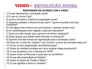 VIDEO – REVOLUÇÃO RUSSA
RESPONDER DE ACORDO COM O VIDEO
 1) O que representou a revolução russa?
 2) O que é o nome Czar?
 3) como é formado a maioria da população russa?
 4) Quantos soldados a Rússia enviou para 1º guerra mundial e em que
condições?
 5) Cite alguns dos motivos que provocaram a grande revolta russa.
 6) As manifestações eram ligadas a qual dia importante?
 7) Qual uma das causas que o governo se tornou impopular?
 8) Quais grupos que aliaram para derrubar a monarquia?
 9) Qual foi uma das formas de organização para a revolução russa?
 10) Qual era o nome da “maioria” e da “minoria” e como era formada cada um?
 11) Como se dá a organização dos Bolcheviques?
 12) Quais as medidas tomadas por Lenin quando chega ao governo?
 13) O que aconteceu com a Russia em 1918?
 14) Quem foram os Brancos e quem são os vermelhos?
 15) O que são propriedade do Estado?
 16) Quais as ideias de Trostky e Stalin?
 17) O que significa a foice e o martelo?
 