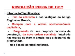 REVOLUÇÃO RUSSA DE 1917
 Introdução/Significações:
- Fim do czarismo e dos vestígios do Antigo
Regime na Rússia;
- Rompeu com a ordem socioeconômica
capitalista;
- Surgimento de uma proposta concreta de
construção da nova ordem socialista (inspirada
nas teorias de Marx e Engels) sob a liderança do
proletariado.
- Não possui paralelo histórico.
 