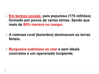  Em termos sociais: país populoso (175 milhões)
formado por povos de várias etnias. Sendo que
mais de 80% morava no campo.
 A nobreza rural (boiardos) dominavam as terras
férteis.
 Burguesia submissa ao czar e sem ideais
concretos e um operariado incipiente.
 