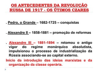 OS ANTECEDENTES DA REVOLUÇÃO
RUSSA DE 1917 - OS ÚTIMOS CZARES
. Pedro, o Grande – 1682-1725 – conquistas
. Alexandre II – 1858-1881 – promoção de reformas
. Alexandre III – 1881-1894 – retomou o antigo
vigor do regime monárquico absolutista,
impulsionou o processo de industrialização da
Rússia associando-se ao capital externo.
Início da introdução das ideias marxistas e da
organização da classe operária.
 