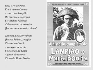 Luiz, o rei do baião
Este é pernambucano
Assim como Lampião
Do cangaço o soberano
E Virgulino Ferreira
Cabra macho de primeira
Que narro em primeiro plano!
Também a mulher valente
Quando há luta, se agita
Citamos no Ceará
A coragem de Jovita
E no sertão da Bahia
A jovem de valentia
Chamada Maria Bonita
 