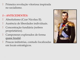  Primeira revolução vitoriosa inspirada
no socialismo.
1 - ANTECEDENTES:
 Absolutismo (Czar Nicolau II).
 Ausência de liberdades individuais.
 Concentração fundiária (nobres
proprietários).
 Camponeses explorados de forma
quase feudal.
 Poucas indústrias, contudo localizadas
em locais estratégicos.
 