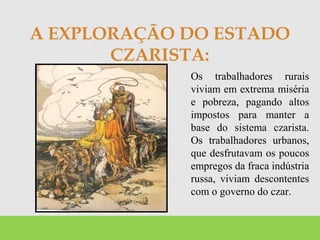 A EXPLORAÇÃO DO ESTADO
CZARISTA:
Os trabalhadores rurais
viviam em extrema miséria
e pobreza, pagando altos
impostos para manter a
base do sistema czarista.
Os trabalhadores urbanos,
que desfrutavam os poucos
empregos da fraca indústria
russa, viviam descontentes
com o governo do czar.
 