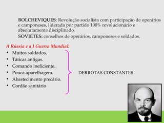BOLCHEVIQUES: Revolução socialista com participação de operários
e camponeses, liderada por partido 100% revolucionário e
absolutamente disciplinado.
SOVIETES: conselhos de operários, camponeses e soldados.
A Rússia e a I Guerra Mundial:
• Muitos soldados.
• Táticas antigas.
• Comando ineficiente.
• Pouca aparelhagem.
• Abastecimento precário.
• Cordão sanitário
DERROTAS CONSTANTES
 