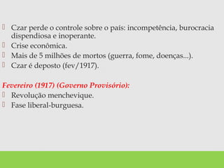  Czar perde o controle sobre o país: incompetência, burocracia
dispendiosa e inoperante.
 Crise econômica.
 Mais de 5 milhões de mortos (guerra, fome, doenças...).
 Czar é deposto (fev/1917).
Fevereiro (1917) (Governo Provisório):
 Revolução menchevique.
 Fase liberal-burguesa.
 