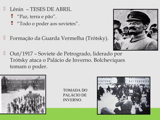  Lênin – TESES DE ABRIL
 “Paz, terra e pão”.
 “Todo o poder aos sovietes”.
 Formação da Guarda Vermelha (Trótsky).
 Out/1917 – Soviete de Petrogrado, liderado por
Trótsky ataca o Palácio de Inverno. Bolcheviques
tomam o poder.
TOMADA DO
PALÁCIO DE
INVERNO.
 