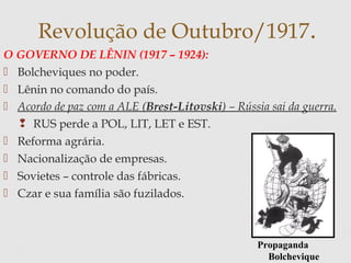 O GOVERNO DE LÊNIN (1917 – 1924):
 Bolcheviques no poder.
 Lênin no comando do país.
 Acordo de paz com a ALE (Brest-Litovski) – Rússia sai da guerra.
 RUS perde a POL, LIT, LET e EST.
 Reforma agrária.
 Nacionalização de empresas.
 Sovietes – controle das fábricas.
 Czar e sua família são fuzilados.
Revolução de Outubro/1917.
Propaganda
Bolchevique
 
