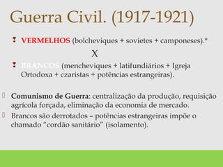  VERMELHOS (bolcheviques + sovietes + camponeses).*
X
 BRANCOS (mencheviques + latifundiários + Igreja
Ortodoxa + czaristas + potências estrangeiras).
 Comunismo de Guerra: centralização da produção, requisição
agrícola forçada, eliminação da economia de mercado.
 Brancos são derrotados – potências estrangeiras impõe o
chamado “cordão sanitário” (isolamento).
Guerra Civil. (1917-1921)
 