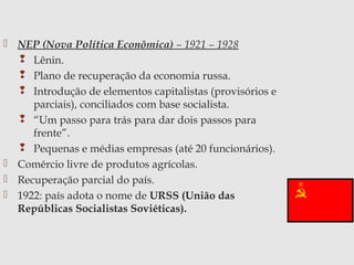  NEP (Nova Política Econômica) – 1921 – 1928
 Lênin.
 Plano de recuperação da economia russa.
 Introdução de elementos capitalistas (provisórios e
parciais), conciliados com base socialista.
 “Um passo para trás para dar dois passos para
frente”.
 Pequenas e médias empresas (até 20 funcionários).
 Comércio livre de produtos agrícolas.
 Recuperação parcial do país.
 1922: país adota o nome de URSS (União das
Repúblicas Socialistas Soviéticas).
 