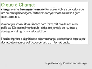 O que é Charge:
Charge éuma ilustração humorística queenvolveacaricaturade
um ou maispersonagens, feitacom o objetivo desatirizar algum
acontecimento.
Aschargessão muito utilizadasparafazer críticasdenatureza
política. São normalmentepublicadasem jornaisou revistase
conseguem atingir um vasto público.
Parainterpretar o significado deumacharge, énecessário estar apar
dosacontecimentospolíticosnacionaiseinternacionais.
https://www.significados.com.br/charge/
 