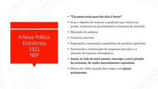 ANova Política
Econômica
1921
NEP
 “Um passo atrás para dar dois à frente”
 Com o objetivo de reativar a produção que estava em
queda, restaurou-se parcialmente a economia de mercado.
 Distinção de salários;
 Comércio exterior;
 Suprimida a requisição compulsória de produtos agrícolas;
 Autorizada a constituição de empresas privadas e a
inversão de capitais estrangeiros.
 Assim, ao lado do setor estatal, ressurgiu o setor privado
da economia, de cunho marcadamente capitalista.
 Durou até 1928, quando deu origem aos planos
quinquenais.
 