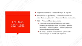 EraStalin
1924-1953
 Progresso, repressão e burocratização do regime.
 Perseguição de opositores: Antigos revolucionários
como Bukharin, Zinoviev e Kamenev foram executados.
 1929 – Primeiro Plano Quinquenal
 Coletivização das terras (missão dos kolkhozes –
cooperativas agrícolas – e dos sovkhozes – fazendas
estatais) e a industrialização, a indústria bélica em
especial será muito fortalecida.
 Os Kulaks reagiram violentamente – processo de
deskulakização foi macado pela repressão.
 