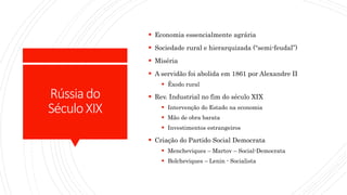 Rússiado
SéculoXIX
 Economia essencialmente agrária
 Sociedade rural e hierarquizada (“semi-feudal”)
 Miséria
 A servidão foi abolida em 1861 por Alexandre II
 Êxodo rural
 Rev. Industrial no fim do século XIX
 Intervenção do Estado na economia
 Mão de obra barata
 Investimentos estrangeiros
 Criação do Partido Social Democrata
 Mencheviques – Martov – Social-Democrata
 Bolcheviques – Lenin - Socialista
 