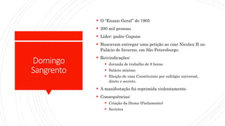 Domingo
Sangrento
 O “Ensaio Geral” de 1905
 200 mil pessoas
 Líder: padre Gapone
 Buscavam entregar uma petição ao czar Nicolau II no
Palácio de Inverno, em São Petersburgo.
 Reivindicações:
 Jornada de trabalho de 8 horas
 Salário mínimo
 Eleição de uma Constituinte por sufrágio universal,
direto e secreto.
 A manifestação foi reprimida violentamente.
 Consequências:
 Criação da Duma (Parlamento)
 Sovietes
 