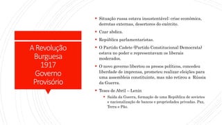 ARevolução
Burguesa
1917
Governo
Provisório
 Situação russa estava insustentável: crise econômica,
derrotas externas, desertores do exército.
 Czar abdica.
 República parlamentaristas.
 O Partido Cadete (Partido Constitucional Democrata)
estava no poder e representavam os liberais
moderados.
 O novo governo libertou os presos políticos, concedeu
liberdade de imprensa, prometeu realizar eleições para
uma assembleia constituinte, mas não retirou a Rússia
da Guerra.
 Teses de Abril – Lenin
 Saída da Guerra, formação de uma República de sovietes
e nacionalização de bancos e propriedades privadas. Paz,
Terra e Pão.
 