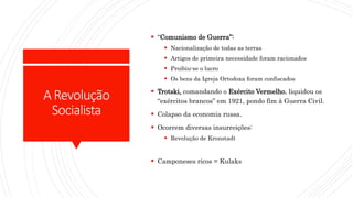 ARevolução
Socialista
 “Comunismo de Guerra”:
 Nacionalização de todas as terras
 Artigos de primeira necessidade foram racionados
 Proibiu-se o lucro
 Os bens da Igreja Ortodoxa foram confiscados
 Trotski, comandando o Exército Vermelho, liquidou os
“exércitos brancos” em 1921, pondo fim à Guerra Civil.
 Colapso da economia russa.
 Ocorrem diversas insurreições:
 Revolução de Kronstadt
 Camponeses ricos = Kulaks
 