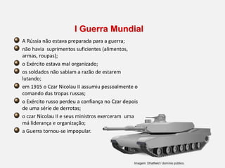I Guerra Mundial
A Rússia não estava preparada para a guerra;
não havia suprimentos suficientes (alimentos,
armas, roupas);
o Exército estava mal organizado;
os soldados não sabiam a razão de estarem
lutando;
em 1915 o Czar Nicolau II assumiu pessoalmente o
comando das tropas russas;
o Exército russo perdeu a confiança no Czar depois
de uma série de derrotas;
o czar Nicolau II e seus ministros exerceram uma
má liderança e organização;
a Guerra tornou-se impopular.
Imagem: Dhatfield / domínio público.
 