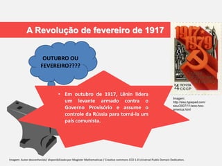 A Revolução de fevereiro de 1917
OUTUBRO OU
FEVEREIRO????
Imagem:
http://sisu.typepad.com/
sisu/2007/11/woo-hoo-
america.html
• Devido ao total fracasso na I Guerra
Mundial houve um levante
espontâneo dos camponeses contra
o Czar .
• Protestaram contra a escassez de
pão:com: greves nas indústrias,
paralização dos bondes e quebra de
vitrines, acenando bandeiras
vermelhas com os dizeres: “Abaixo a
Guerra
• Em março de 1917, sem o apoio do
Exército, o Csar foi forçado a
abdicar e um Governo Provisório foi
estabelecido.
• Lenin acreditava que este Governo
Provisório era fraco e não imporia o
comunismo à Rússia
• Em outubro de 1917, Lênin lidera
um levante armado contra o
Governo Provisório e assume o
controle da Rússia para torná-la um
país comunista.
Imagem: Autor desconhecido/ disponibilizado por Magister Mathematicae / Creative commons CC0 1.0 Universal Public Domain Dedication.
 
