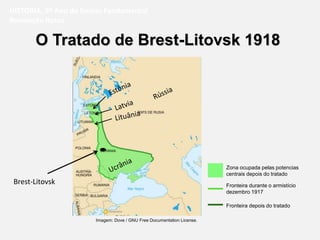 O Tratado de Brest-Litovsk 1918
HISTÓRIA, 9º Ano do Ensino Fundamental
Revolução Russa
Brest-Litovsk
Zona ocupada pelas potencias
centrais depois do tratado
Fronteira depois do tratado
Fronteira durante o armistício
dezembro 1917
Imagem: Dove / GNU Free Documentation License.
 