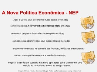 A Nova Política Econômica - NEP
no geral o NEP foi um sucesso, mas tinha opositores que o viam como uma
traição ao comunismo e volta ao antigo sistema.
Após a Guerra Civil a economia Russa estava arruinada;
Lênin estabelece A Nova Política Econômica (NEP) em 1921;
devolve as pequenas indústrias aos seu proprietários;
camponeses podiam vender seus excedentes no mercado;
o Governo continuava no controle das finanças , indústrias e transportes;
comerciantes podiam comprar e vender livremente;
Imagem: Wilfredor / Creative Commons Atribuição-Partilha nos Termos da Mesma Licença 3.0 Unported.
 
