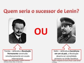 Trotsky – defendia a Revolução
Permanente construída
simultaneamente em escala
internacional.
Stálin – defendia o Socialismo
em um só país, a Revolução
deveria ser consolidada
primeiro na União Soviética.
OU
Imagem: Autor desconhecido / Creative Commons
Attribution-Share Alike 3.0 Germany.
Imagem: Fotógrafos do Governo Russo / public domain
in Russia.
 