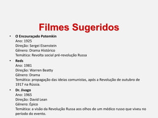 Filmes Sugeridos
• O Encouraçado Potemkin
Ano: 1925
Direção: Sergei Eisenstein
Gênero: Drama Histórico
Temática: Revolta social pré-revolução Russa
• Reds
Ano: 1981
Direção: Warren Beatty
Gênero: Drama
Temática: propagação das ideias comunistas, após a Revolução de outubro de
1917 na Rússia.
• Dr. Jivago
Ano: 1965
Direção: David Lean
Gênero: Épico
Temática: a visão da Revolução Russa aos olhos de um médico russo que viveu no
período do evento.
 