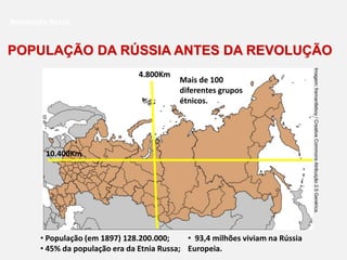 • População (em 1897) 128.200.000;
• 45% da população era da Etnia Russa;
• 93,4 milhões viviam na Rússia
Europeia.
POPULAÇÃO DA RÚSSIA ANTES DA REVOLUÇÃO
Revolução Russa
4.800Km
10.400Km
Mais de 100
diferentes grupos
étnicos.
Imagem:
fremantleboy
/
Creative
Commons
Atribuição
2.5
Genérica.
 