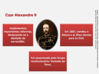 Implementou
importantes reformas,
destacando-se a
abolição da
escravidão.
Em 1867, vendeu o
Alasca e as ilhas aleutas
para os EUA.
Foi assassinado pelo Grupo
revolucionário: Vontade do
Povo.
Czar Alexandre II
Imagem:
disponibilizada
por
Tiago
Vasconcelos
/
Retrato
de
Alexandre
II
da
Rússia,
Konstantin
Egorovich
Makovsky,
ólro
sobre
tela,
século
XIX
/
public
domain.
 