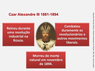 Reinou durante
uma revolução
industrial na
Rússia.
Combateu
duramente os
revolucionários e
outros movimentos
liberais.
Morreu de morte
natural em novembro
de 1894.
Czar Alexandre III 1881-1894
Alexander
Petrovitch
Sokolov
/
Retrato
de
Alexander
III
of
Russia,
1883,
Óleo
/
domínio
público.
 
