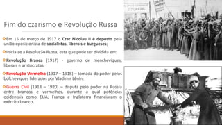 Fim do czarismo e Revolução Russa
Em 15 de março de 1917 o Czar Nicolau II é deposto pela
união oposicionista de socialistas, liberais e burgueses;
Inicia-se a Revolução Russa, esta que pode ser dividida em:
Revolução Branca (1917) - governo de mencheviques,
liberais e aristocratas
Revolução Vermelha (1917 – 1918) – tomada do poder pelos
bolcheviques liderados por Vladimir Lênin;
Guerra Civil (1918 – 1920) – disputa pelo poder na Rússia
entre brancos e vermelhos, durante a qual potências
ocidentais como EUA, França e Inglaterra financiaram o
exército branco.
 