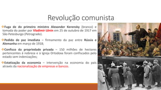 Revolução comunista
Fuga de do primeiro ministro Alexander Kerensky (branco) e
tomada do poder por Vladimir Lênin em 25 de outubro de 1917 em
São Petesburgo (Petrogrado).
Pedido de paz imediata – firmamento da paz entre Rússia e
Alemanha em março de 1918;
Confisco da propriedade privada – 150 milhões de hectares
pertencentes á nobreza e à Igreja Ortodoxa foram confiscados pelo
estado sem indenizações;
Estatização da economia – intervenção na economia do país
através da nacionalização de empresas e bancos.
 