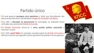 Partido único
O novo governo perseguiu seus opositores e todos que discordassem dos
planos do partido eram considerados inimigos da revolução e da pátria;
Em 1921 a liberdade de pensamento foi restringida, os sindicatos foram
unificados sob controle do Partido Comunista;
O Partido Comunista tornou-se o único partido político autorizado a
funcionar no país;
Em 1922, Josef Stalin foi nomeado secretário-geral do Partido Comunista e
lideraria inúmeras perseguições contra opositores do partido e do seu governo.
 