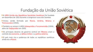 Fundação da União Soviética
A URSS (União das Repúblicas Socialistas Soviéticas) foi fundada
em dezembro de 1922 durante o congresso russo dos Sovietes
Iniciou sendo formada por Rússia, Ucrânia, Belarus e
Transcaucásia (1922);
Também se uniram à URSS Uzbequistão e Turcomenistão (1924) ,
além do Tadjiquistão em 1929;
Os principais deveres do governo central em Moscou eram o
controle da economia, a defesa militar e a política externa;
O país mais rico e poderoso de todas as repúblicas soviéticas
ainda era a Rússia.
 