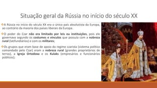 Situação geral da Rússia no início do século XX
A Rússia no início do século XX era o único país absolutista da Europa,
ao contrário da maioria dos países liberais da Europa.
O poder do Czar não era limitado por leis ou instituições, pois ele
governava segundo os costumes e vínculos que possuía com a nobreza
rural (latifundiários) e com os militares;
Os grupos que eram base de apoio do regime czarista (sistema político
comandado pelo Czar) eram a nobreza rural (grandes proprietários de
terras), a Igreja Ortodoxa e os Kulaks (empresários e funcionários
públicos);
 