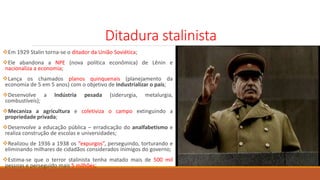 Ditadura stalinista
Em 1929 Stalin torna-se o ditador da União Soviética;
Ele abandona a NPE (nova política econômica) de Lênin e
nacionaliza a economia;
Lança os chamados planos quinquenais (planejamento da
economia de 5 em 5 anos) com o objetivo de industrializar o país;
Desenvolve a Indústria pesada (siderurgia, metalurgia,
combustíveis);
Mecaniza a agricultura e coletiviza o campo extinguindo a
propriedade privada;
Desenvolve a educação pública – erradicação do analfabetismo e
realiza construção de escolas e universidades;
Realizou de 1936 a 1938 os “expurgos”, perseguindo, torturando e
eliminando milhares de cidadãos considerados inimigos do governo;
Estima-se que o terror stalinista tenha matado mais de 500 mil
pessoas e perseguido mais 5 milhões;
 