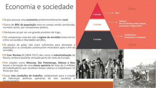 Economia e sociedade
O país possuía uma economia predominantemente rural;
Cerca de 80% da população vivia no campo sendo constituída,
na maior parte, por camponeses pobres;
Destacava-se por ser um grande produtor de trigo;
Os camponeses viveram sob o regime de servidão (meio termo
entre escravidão e liberdade) até1861;
O plantio de grãos não eram suficientes para alimentar a
população e as condições continuaram miseráveis após o fim da
servidão;
O Czar Nicolau II (1894-1917) deu início à industrialização da
Rússia, embora bastante atrasada perto do resto da Europa;
Em cidades como Moscow, São Petesburgo, Odessa e Kiev
houve a formação de uma classe operária de mais de 3 milhões
de trabalhadores que recebiam baixos salários e trabalhavam 12
horas por dia;
Essas más condições de trabalho, colaboraram para a criação
de lideranças políticas operárias de viés socialista e
revolucionário.
 