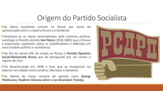 Origem do Partido Socialista
As ideias socialistas entram na Rússia por conta da
aproximação entre o império Russo e o Ocidente;
Destacam-se as ideias desenvolvidas pelo cientista político,
sociólogo e filósofo alemão Karl Marx (1818-1883) que criticava
a exploração capitalista sobre os trabalhadores e defendia um
novo modelo político e econômico;
No fim do século XIX, foi criado na Rússia o Partido Operário
Social-Democrata Russo que foi perseguido por ser contra o
regime do Czar;
Foi desarticulado em 1898 e teve que se reorganizar no
exterior em cidade como Londres, Munique e Genebra;
Os líderes de maior renome do partido eram Georgi
Plekhanov, Vladimir Ulianov Lênin e Lev Bronstein Trotsky.
 