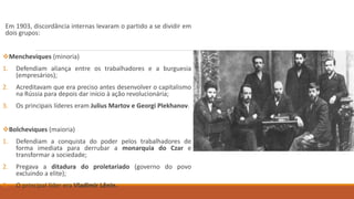 Em 1903, discordância internas levaram o partido a se dividir em
dois grupos:
Mencheviques (minoria)
1. Defendiam aliança entre os trabalhadores e a burguesia
(empresários);
2. Acreditavam que era preciso antes desenvolver o capitalismo
na Rússia para depois dar início à ação revolucionária;
3. Os principais líderes eram Julius Martov e Georgi Plekhanov.
Bolcheviques (maioria)
1. Defendiam a conquista do poder pelos trabalhadores de
forma imediata para derrubar a monarquia do Czar e
transformar a sociedade;
2. Pregava a ditadura do proletariado (governo do povo
excluindo a elite);
3. O principal líder era Vladimir Lênin.
 