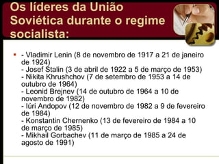 Os líderes da União Soviética durante o regime socialista:   - Vladimir Lenin (8 de novembro de 1917 a 21 de janeiro de 1924)  - Josef Stalin (3 de abril de 1922 a 5 de março de 1953) - Nikita Khrushchov (7 de setembro de 1953 a 14 de outubro de 1964) - Leonid Brejnev (14 de outubro de 1964 a 10 de novembro de 1982) - Iúri Andopov (12 de novembro de 1982 a 9 de fevereiro de 1984) - Konstantin Chernenko (13 de fevereiro de 1984 a 10 de março de 1985) - Mikhail Gorbachev (11 de março de 1985 a 24 de agosto de 1991) 