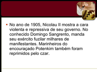 No ano de 1905, Nicolau II mostra a cara violenta e repressiva de seu governo. No conhecido Domingo Sangrento, manda seu exército fuzilar milhares de manifestantes. Marinheiros do encouraçado Potenkim também foram reprimidos pelo czar. 
