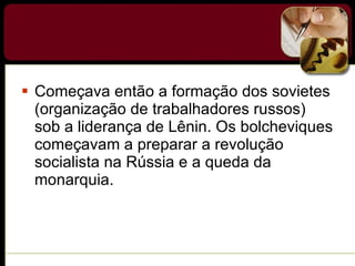 Começava então a formação dos sovietes (organização de trabalhadores russos) sob a liderança de Lênin. Os bolcheviques começavam a preparar a revolução socialista na Rússia e a queda da monarquia. 