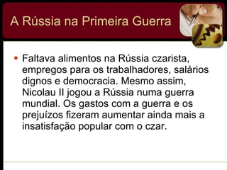 A Rússia na Primeira Guerra Faltava alimentos na Rússia czarista, empregos para os trabalhadores, salários dignos e democracia. Mesmo assim, Nicolau II jogou a Rússia numa guerra mundial. Os gastos com a guerra e os prejuízos fizeram aumentar ainda mais a insatisfação popular com o czar. 