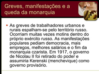 Greves, manifestações e a queda da monarquia As greves de trabalhadores urbanos e rurais espalham-se pelo território russo. Ocorriam muitas vezes motins dentro do próprio exército russo. As manifestações populares pediam democracia, mais empregos, melhores salários e o fim da monarquia czarista. Em 1917, o governo de Nicolau II foi retirado do poder e assumiria Kerenski (menchevique) como governo provisório. 