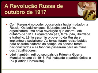 A Revolução Russa de outubro de 1917   Com Kerenski no poder pouca coisa havia mudado na Rússia. Os bolcheviques, liderados por Lênin, organizaram uma nova revolução que ocorreu em outubro de 1917. Prometendo paz, terra, pão, liberdade e trabalho, Lênin assumiu o governo da Rússia e implantou o socialismo. As terras foram redistribuídas para os trabalhadores do campo, os bancos foram nacionalizados e as fábricas passaram para as mãos dos trabalhadores. Lênin também retirou seu país da Primeira Guerra Mundial no ano de 1918. Foi instalado o partido único: o PC (Partido Comunista). 