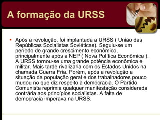 A formação da URSS   Após a revolução, foi implantada a URSS ( União das Repúblicas Socialistas Soviéticas). Seguiu-se um período de grande crescimento econômico, principalmente após a NEP ( Nova Política Econômica ). A URSS tornou-se uma grande potência econômica e militar. Mais tarde rivalizaria com os Estados Unidos na chamada Guerra Fria. Porém, após a revolução a situação da população geral e dos trabalhadores pouco mudou no que diz respeito à democracia. O Partido Comunista reprimia qualquer manifestação considerada contrária aos princípios socialistas. A falta de democracia imperava na URSS. 