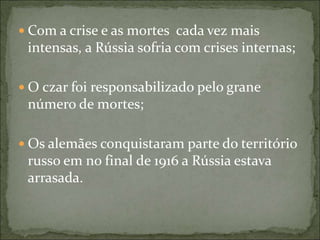  Com a crise e as mortes cada vez mais
intensas, a Rússia sofria com crises internas;
 O czar foi responsabilizado pelo grane
número de mortes;
 Os alemães conquistaram parte do território
russo em no final de 1916 a Rússia estava
arrasada.
 