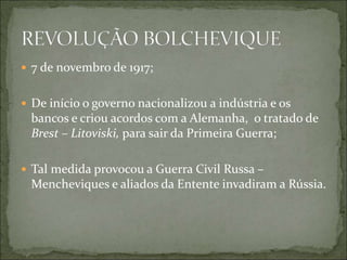  7 de novembro de 1917;
 De início o governo nacionalizou a indústria e os
bancos e criou acordos com a Alemanha, o tratado de
Brest – Litoviski, para sair da Primeira Guerra;
 Tal medida provocou a Guerra Civil Russa –
Mencheviques e aliados da Entente invadiram a Rússia.
 