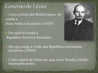  Com a vitória dos Bolcheviques, foi
criada a
Nova Política Econômica (NEP);
 Em 1918 foi criada a
República Soviética Socialista;
 Em 1923 surge a União das Repúblicas Socialistas
Soviéticas (URSS);
 Com a morte de Lênin em 1924 Leon Trotsky e Stalin,
lutam pelo poder.
 